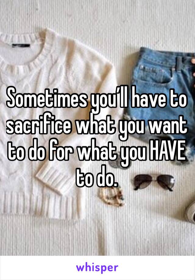 Sometimes you’ll have to sacrifice what you want to do for what you HAVE to do. 