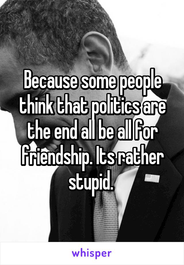 Because some people think that politics are the end all be all for friendship. Its rather stupid. 