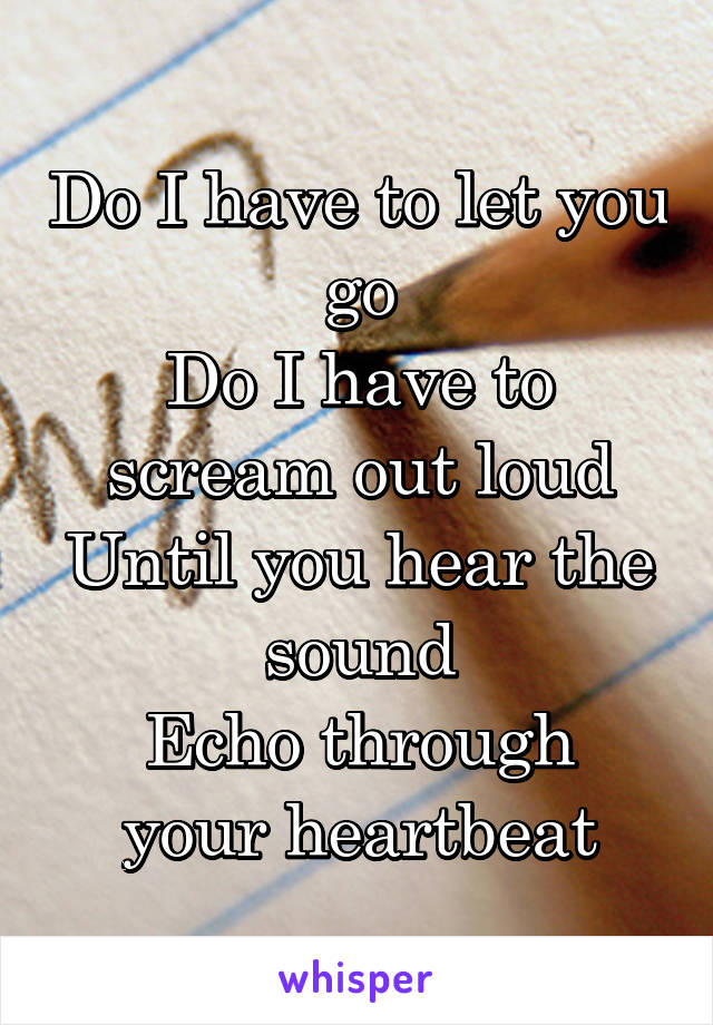Do I have to let you go
Do I have to scream out loud
Until you hear the sound
Echo through your heartbeat