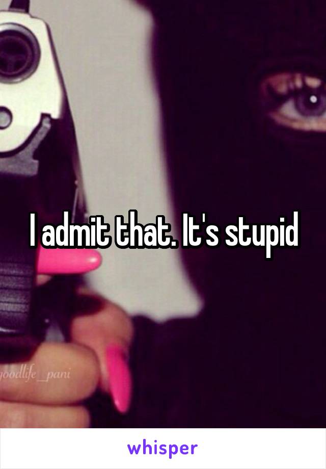 I admit that. It's stupid