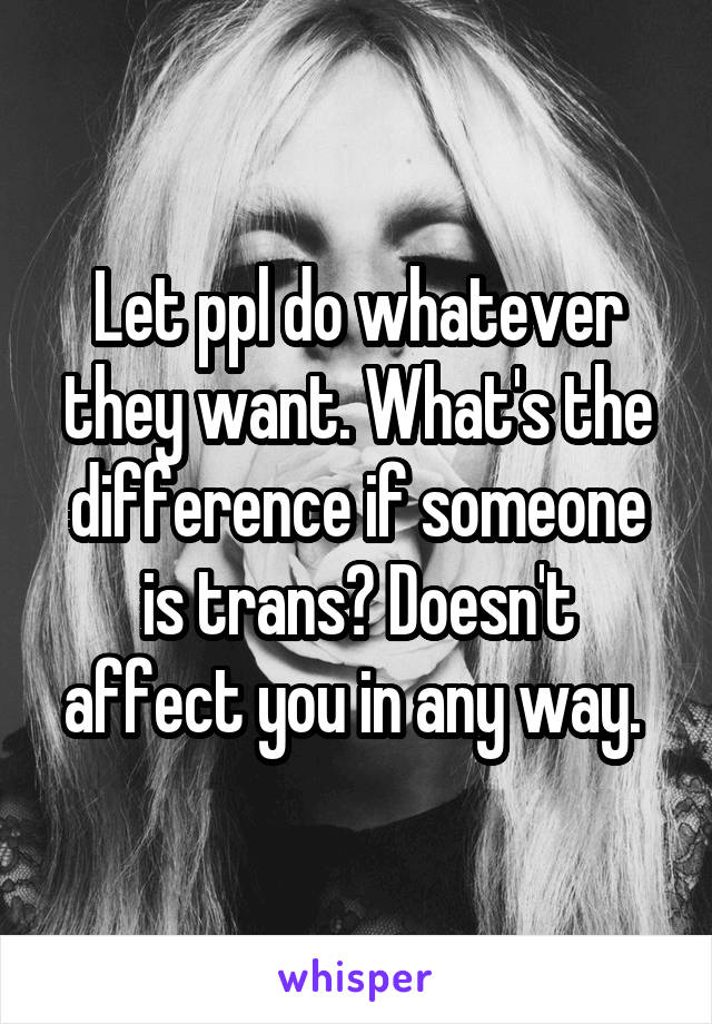 Let ppl do whatever they want. What's the difference if someone is trans? Doesn't affect you in any way. 