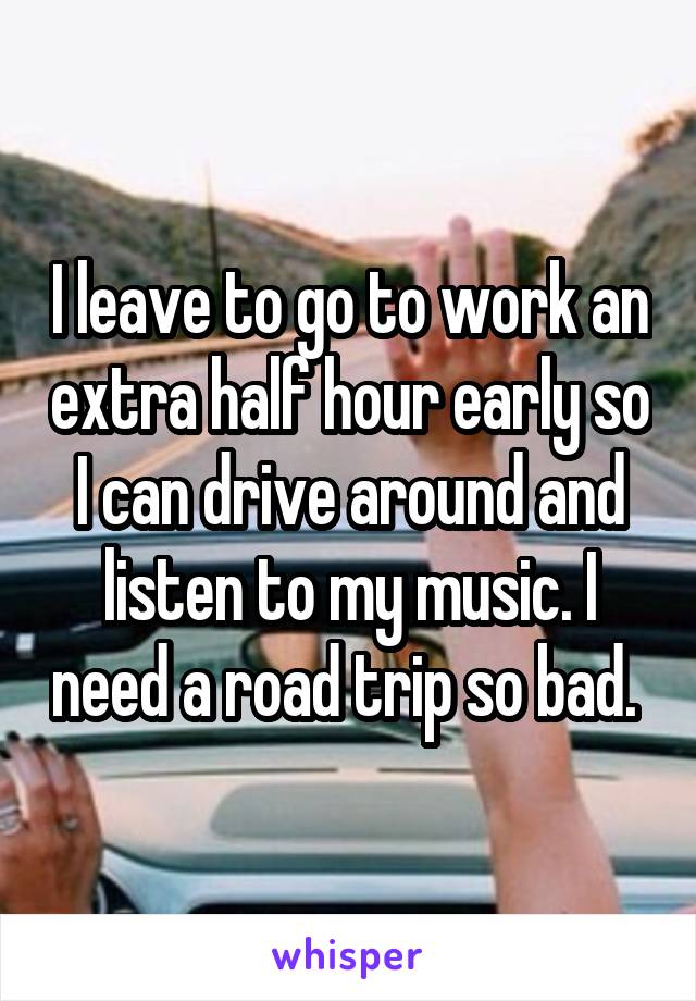 I leave to go to work an extra half hour early so I can drive around and listen to my music. I need a road trip so bad. 