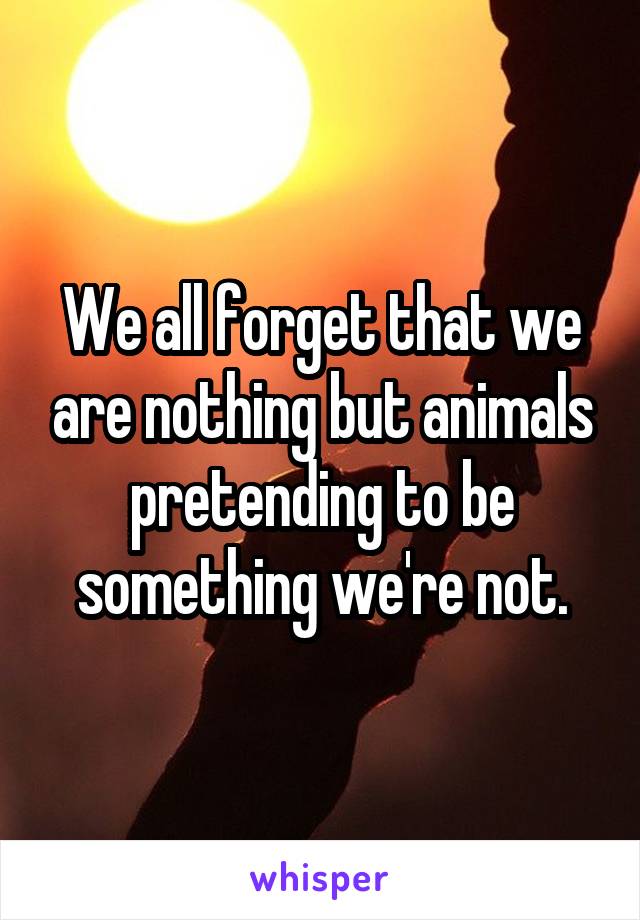 We all forget that we are nothing but animals pretending to be something we're not.