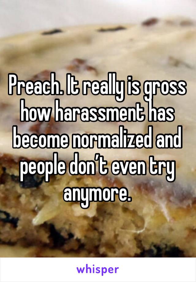 Preach. It really is gross how harassment has become normalized and people don’t even try anymore.