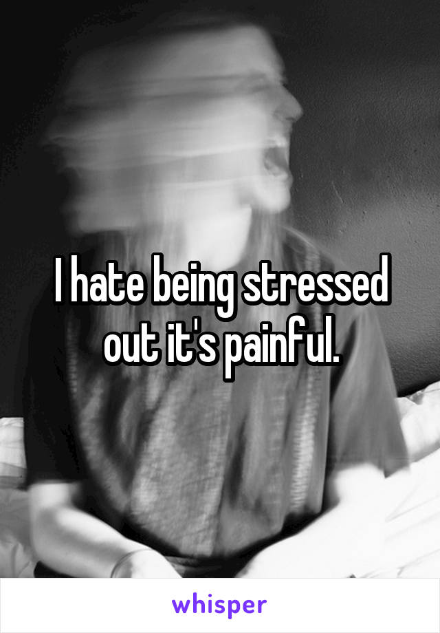I hate being stressed out it's painful.