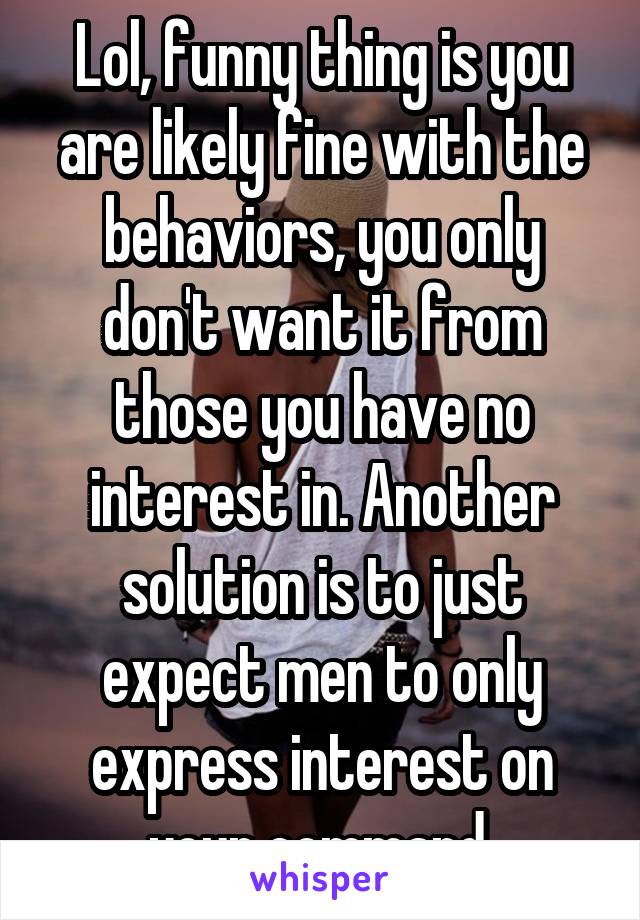 Lol, funny thing is you are likely fine with the behaviors, you only don't want it from those you have no interest in. Another solution is to just expect men to only express interest on your command.