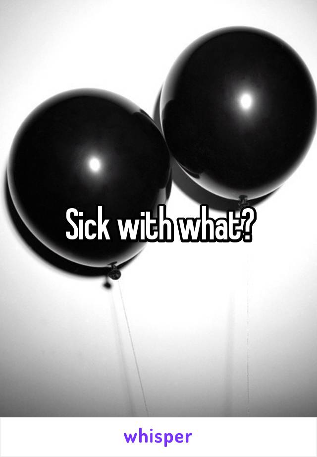 Sick with what?