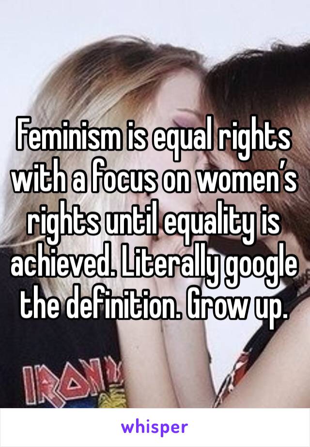 Feminism is equal rights with a focus on women’s rights until equality is achieved. Literally google the definition. Grow up.