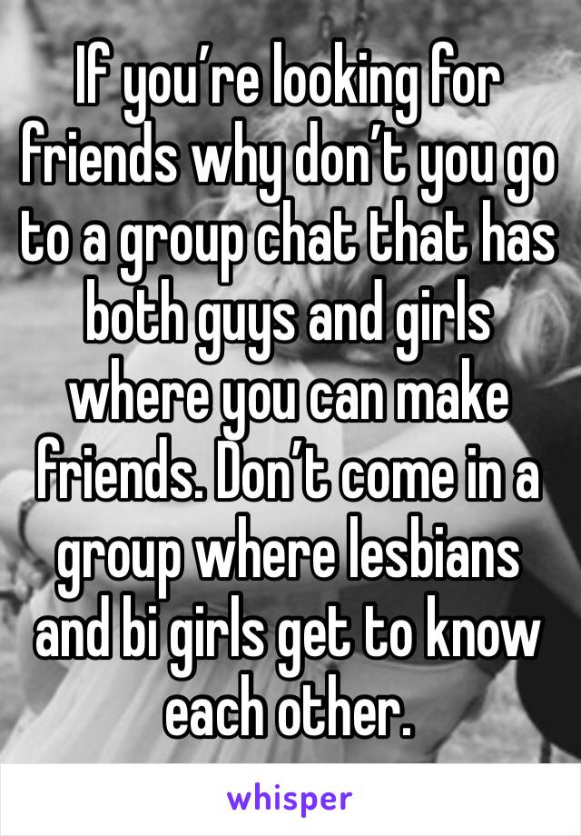 If you’re looking for friends why don’t you go to a group chat that has both guys and girls where you can make friends. Don’t come in a   group where lesbians and bi girls get to know each other. 
