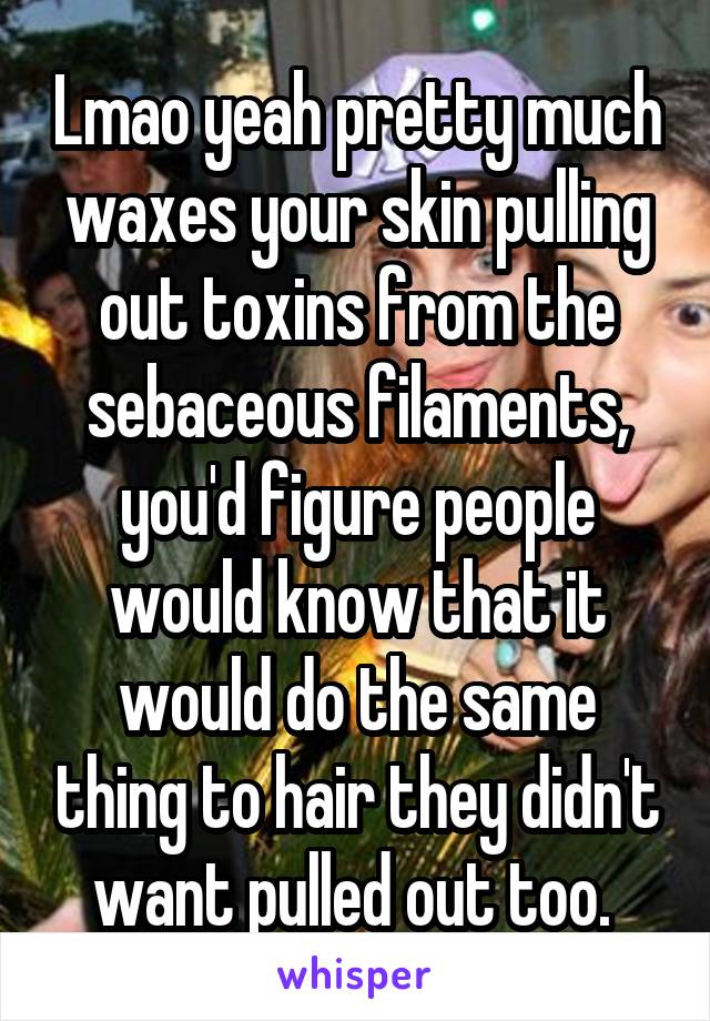 Lmao yeah pretty much waxes your skin pulling out toxins from the sebaceous filaments, you'd figure people would know that it would do the same thing to hair they didn't want pulled out too. 