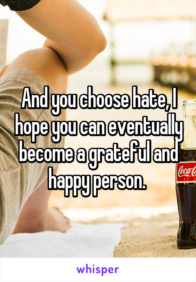 And you choose hate, I hope you can eventually become a grateful and happy person. 