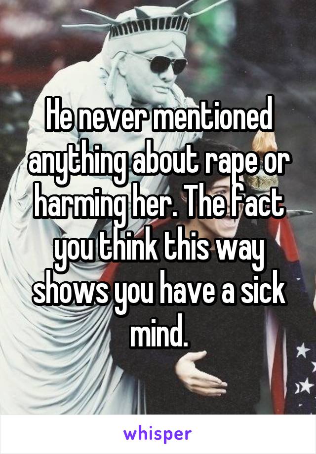 He never mentioned anything about rape or harming her. The fact you think this way shows you have a sick mind.