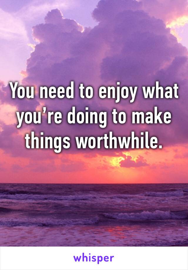 You need to enjoy what you’re doing to make things worthwhile. 