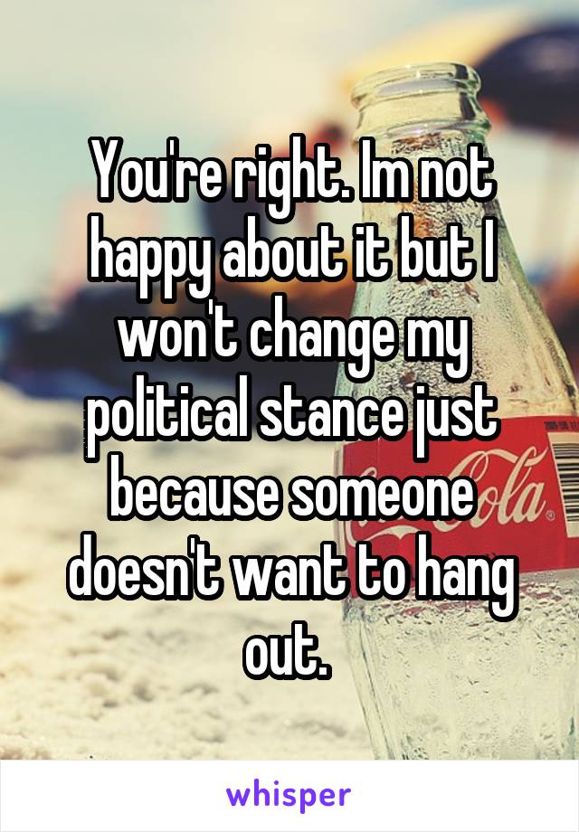 You're right. Im not happy about it but I won't change my political stance just because someone doesn't want to hang out. 