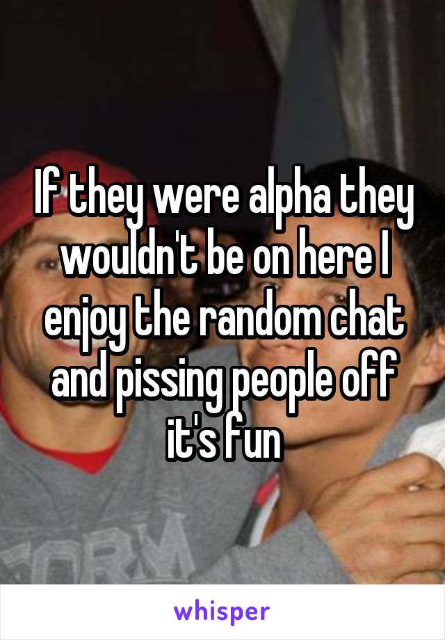If they were alpha they wouldn't be on here I enjoy the random chat and pissing people off it's fun