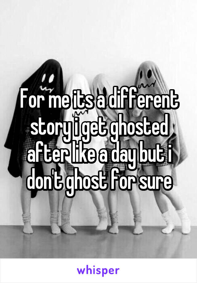 For me its a different story i get ghosted after like a day but i don't ghost for sure