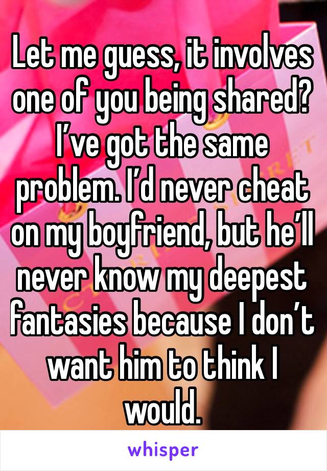 Let me guess, it involves one of you being shared?I’ve got the same problem. I’d never cheat on my boyfriend, but he’ll never know my deepest fantasies because I don’t  want him to think I would. 