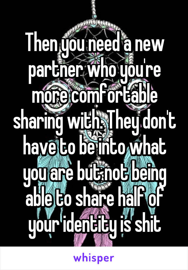 Then you need a new partner who you're more comfortable sharing with. They don't have to be into what you are but not being able to share half of your identity is shit