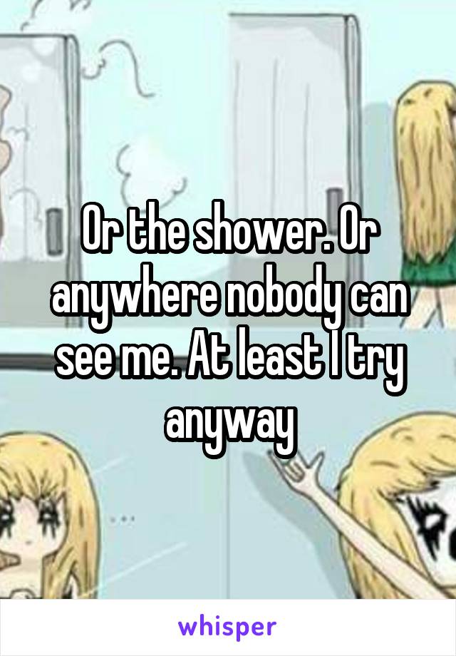 Or the shower. Or anywhere nobody can see me. At least I try anyway