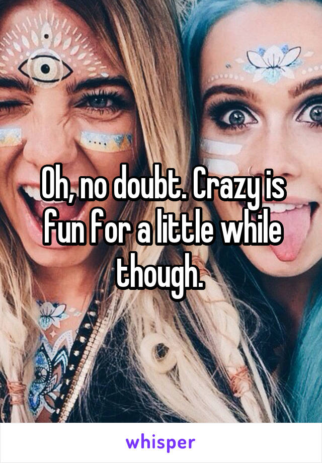 Oh, no doubt. Crazy is fun for a little while though. 