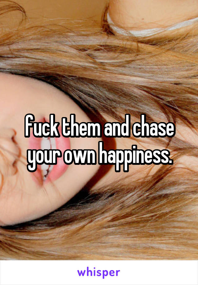fuck them and chase your own happiness.