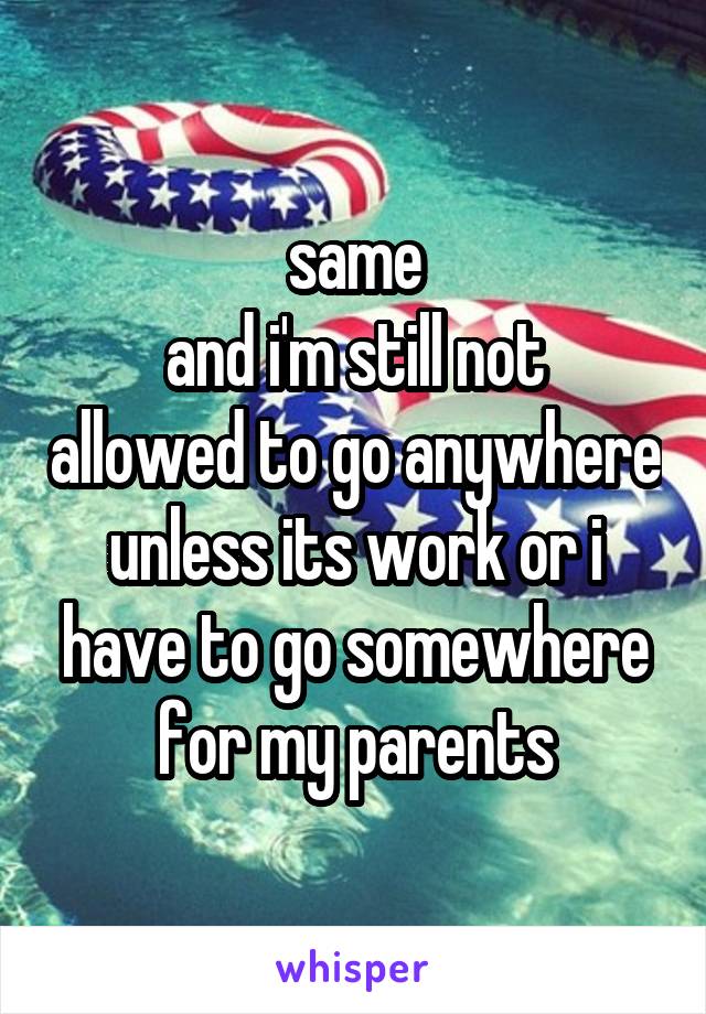 same
and i'm still not allowed to go anywhere unless its work or i have to go somewhere for my parents