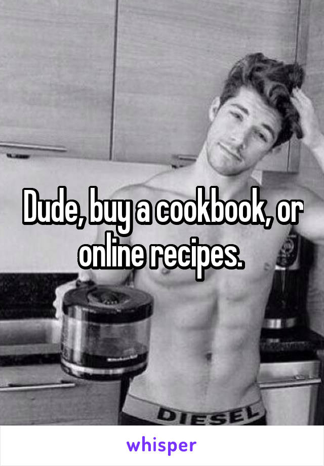 Dude, buy a cookbook, or online recipes. 