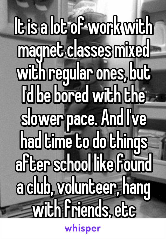 It is a lot of work with magnet classes mixed with regular ones, but I'd be bored with the slower pace. And I've had time to do things after school like found a club, volunteer, hang with friends, etc