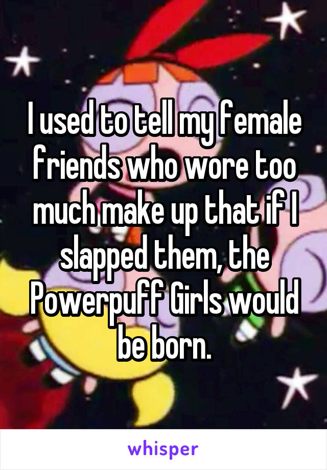 I used to tell my female friends who wore too much make up that if I slapped them, the Powerpuff Girls would be born.