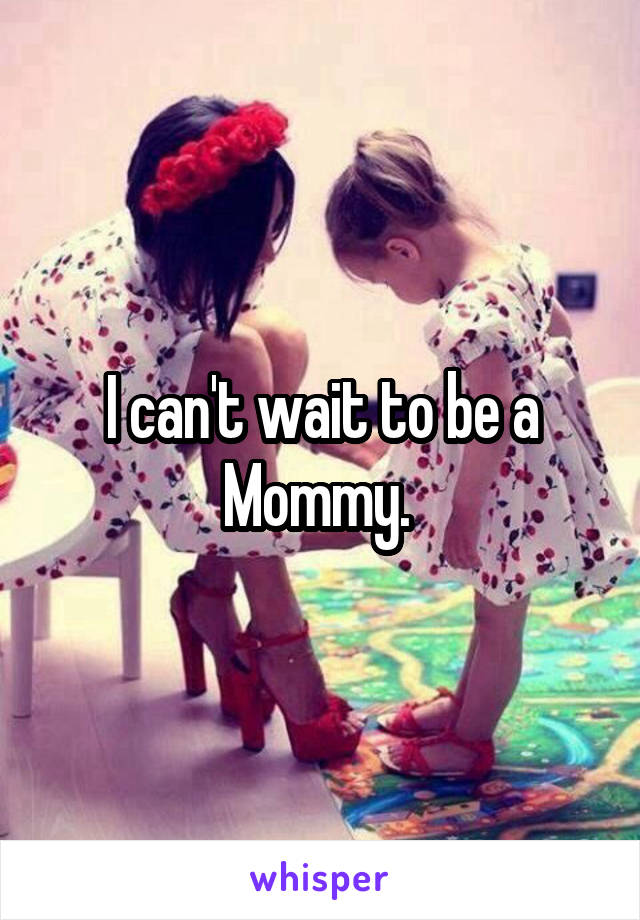 I can't wait to be a Mommy. 