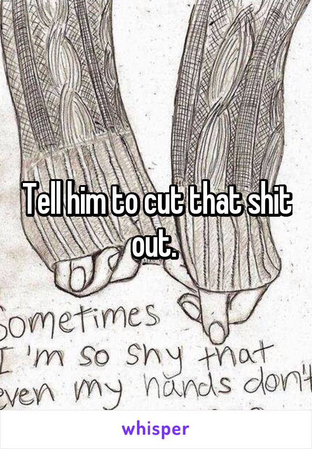 Tell him to cut that shit out. 