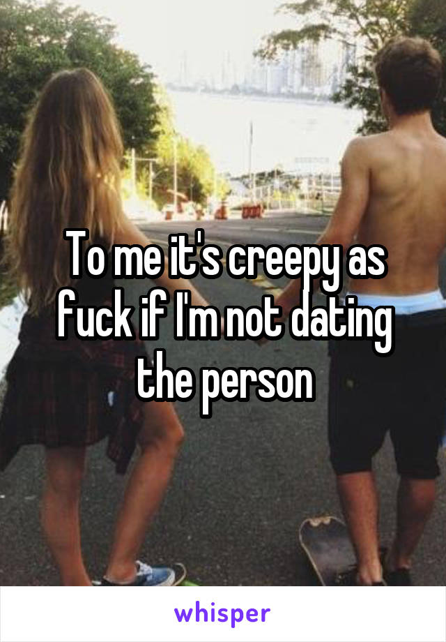 To me it's creepy as fuck if I'm not dating the person