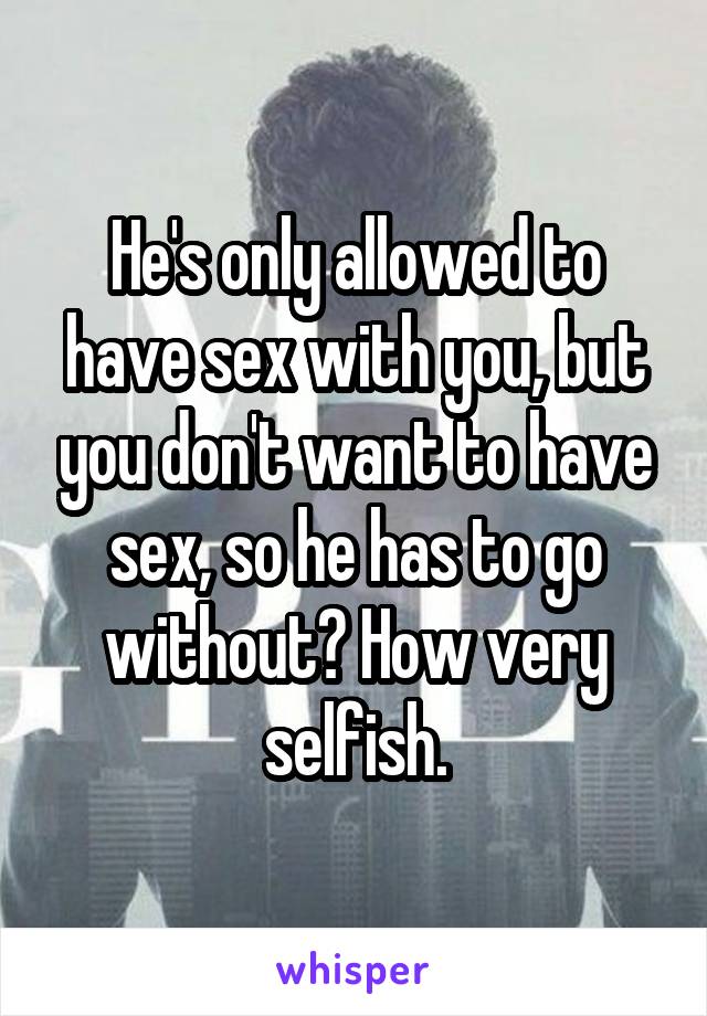 He's only allowed to have sex with you, but you don't want to have sex, so he has to go without? How very selfish.