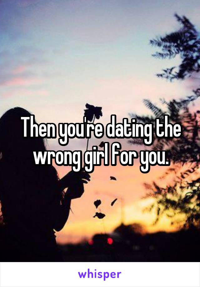 Then you're dating the wrong girl for you.