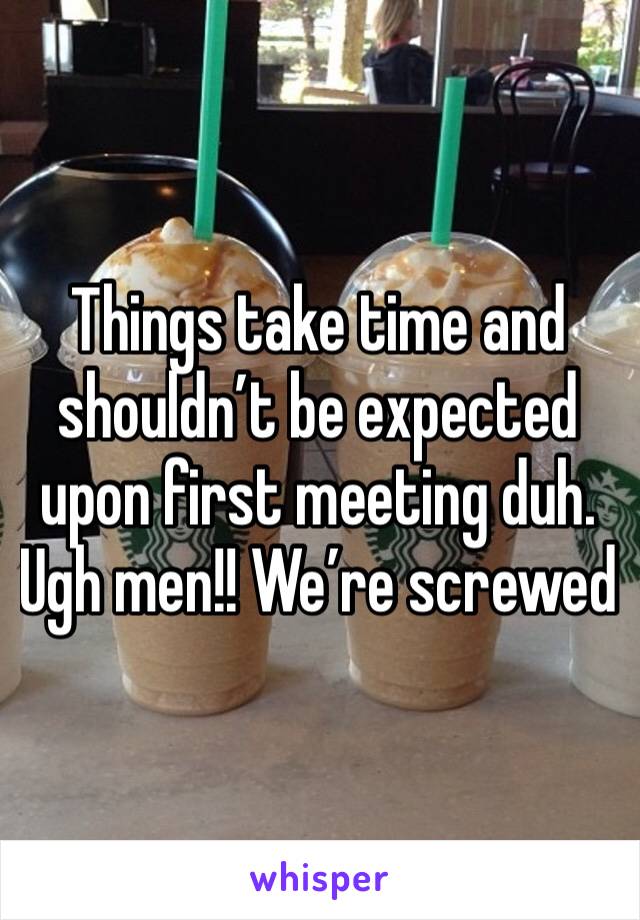 Things take time and shouldn’t be expected upon first meeting duh. Ugh men!! We’re screwed 