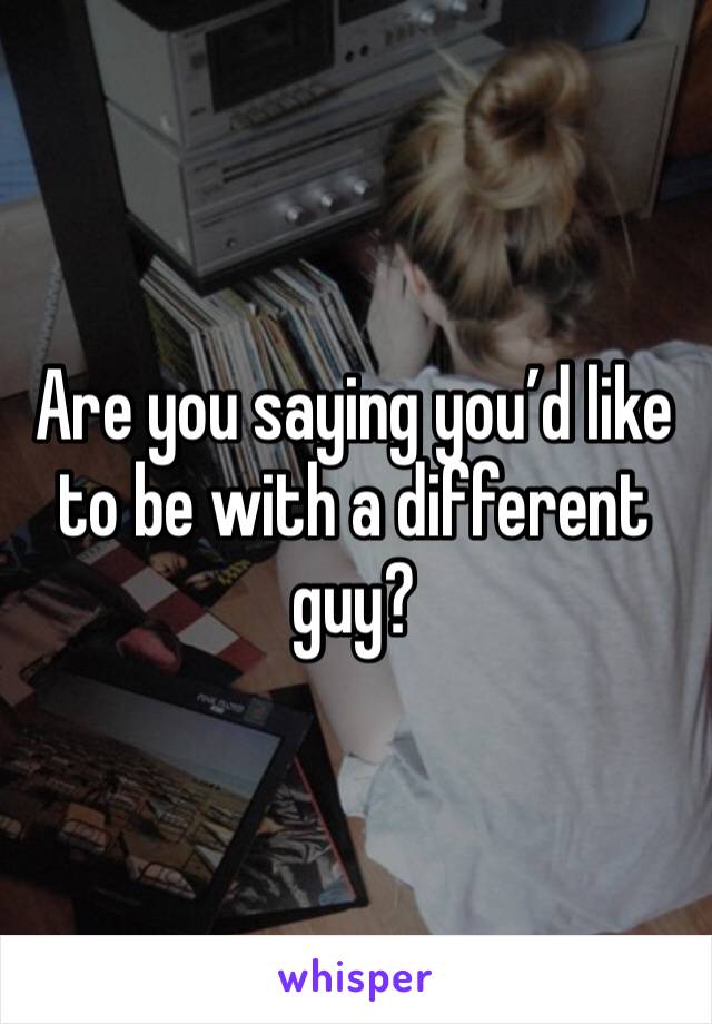 Are you saying you’d like to be with a different guy?