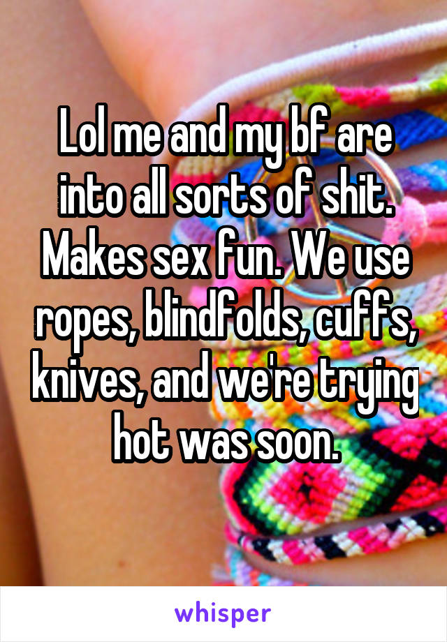 Lol me and my bf are into all sorts of shit. Makes sex fun. We use ropes, blindfolds, cuffs, knives, and we're trying hot was soon.
 