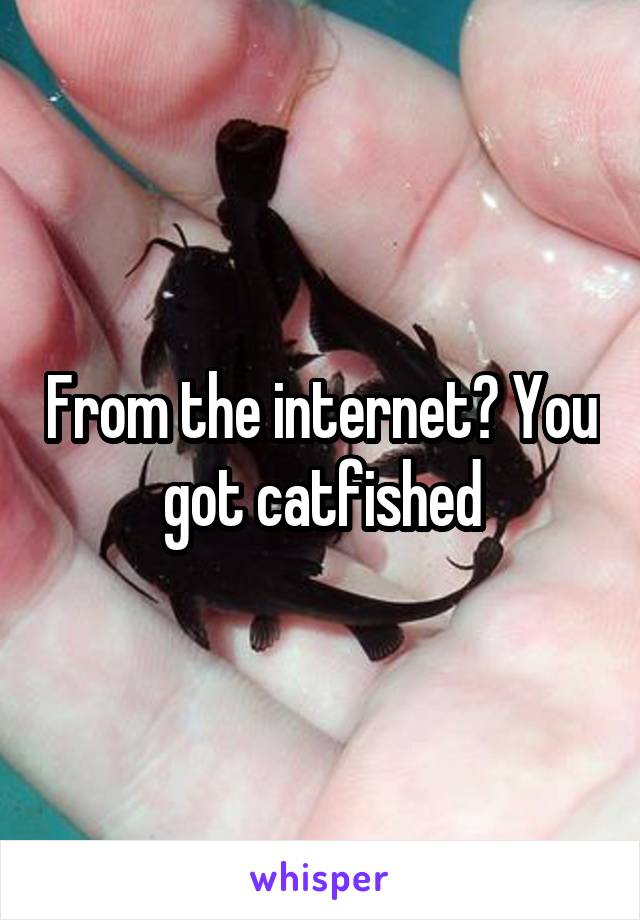 From the internet? You got catfished