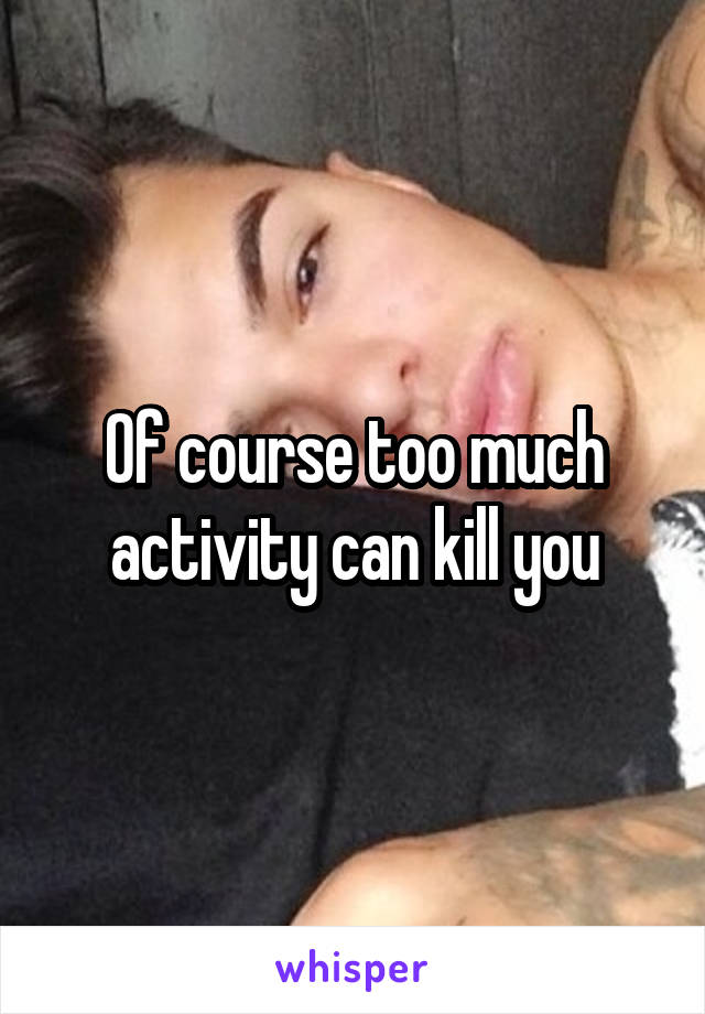 Of course too much activity can kill you