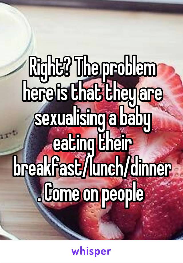 Right? The problem here is that they are sexualising a baby eating their breakfast/lunch/dinner. Come on people 