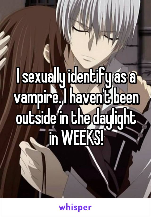 I sexually identify as a vampire. I haven't been outside in the daylight in WEEKS!