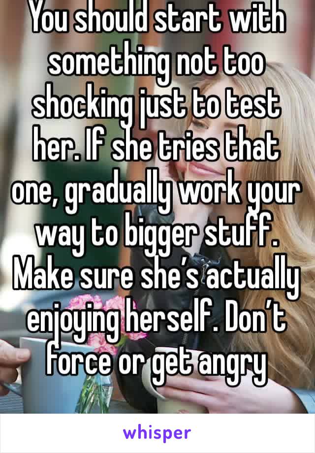 You should start with something not too shocking just to test her. If she tries that one, gradually work your way to bigger stuff. Make sure she’s actually enjoying herself. Don’t force or get angry