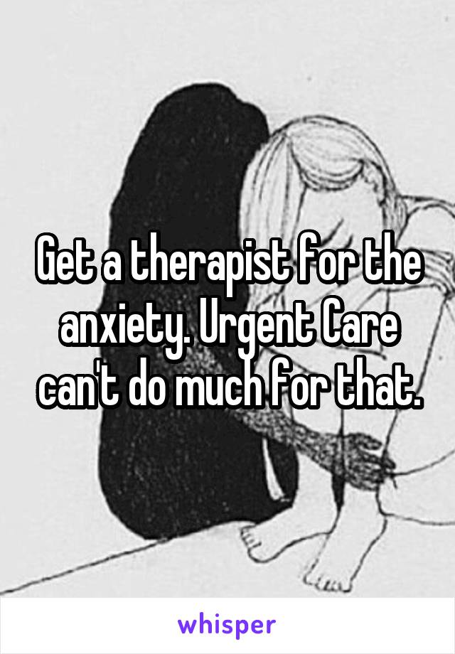 Get a therapist for the anxiety. Urgent Care can't do much for that.