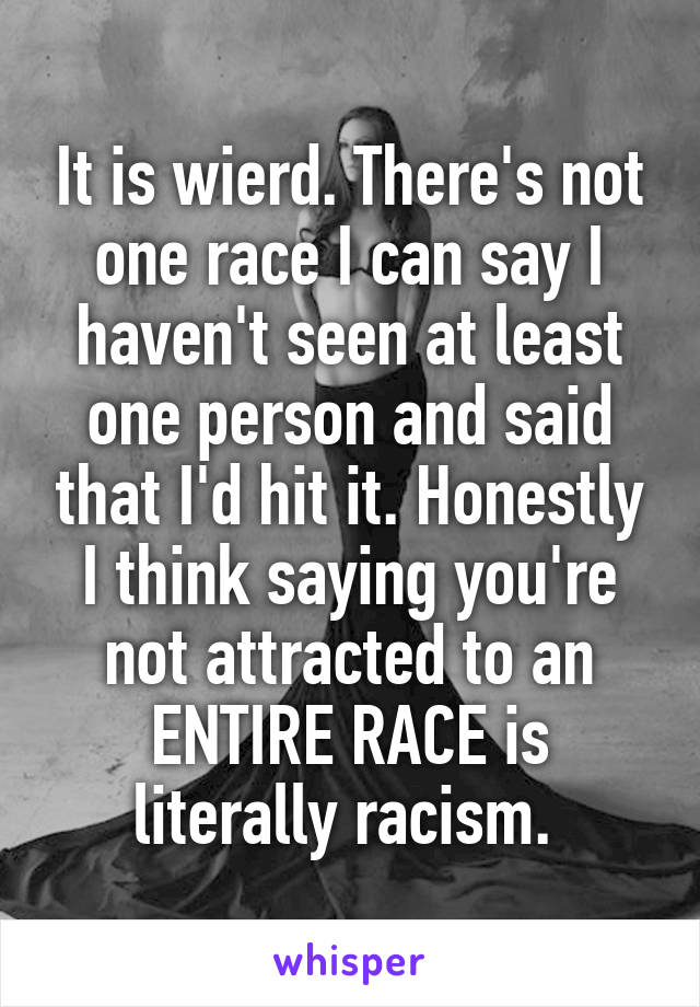 It is wierd. There's not one race I can say I haven't seen at least one person and said that I'd hit it. Honestly I think saying you're not attracted to an ENTIRE RACE is literally racism. 