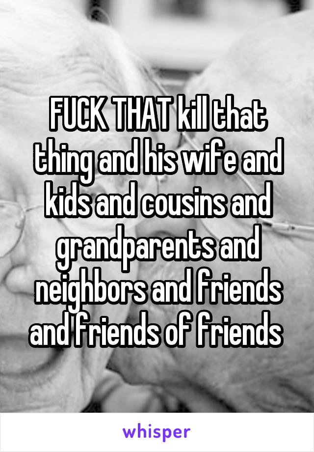 FUCK THAT kill that thing and his wife and kids and cousins and grandparents and neighbors and friends and friends of friends 