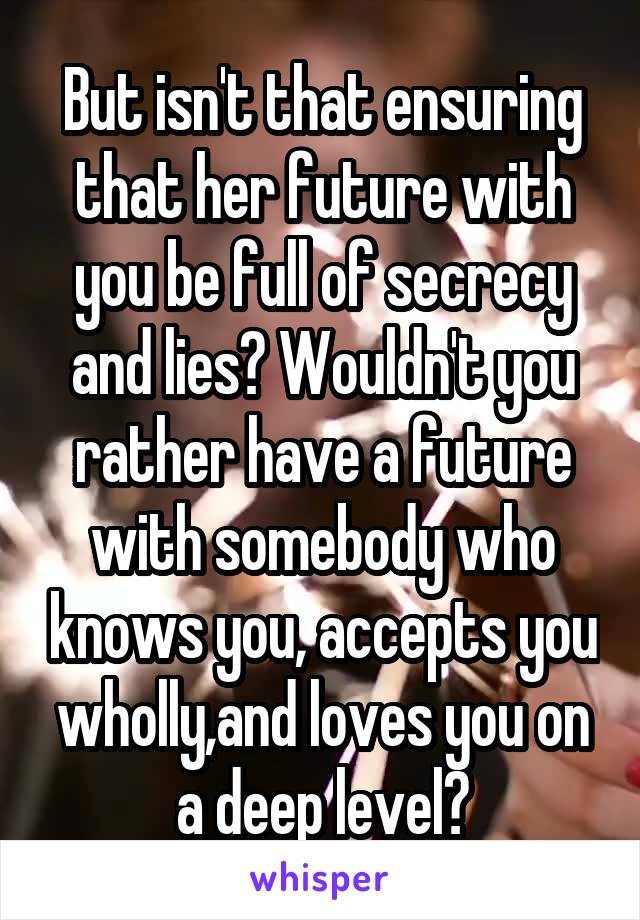 But isn't that ensuring that her future with you be full of secrecy and lies? Wouldn't you rather have a future with somebody who knows you, accepts you wholly,and loves you on a deep level?