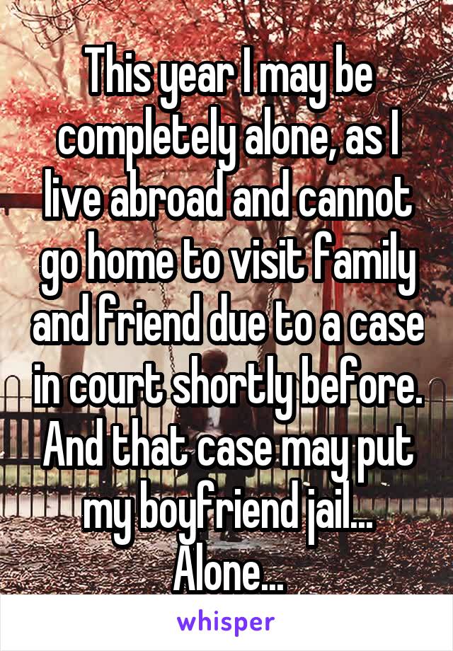 This year I may be completely alone, as I live abroad and cannot go home to visit family and friend due to a case in court shortly before.
And that case may put my boyfriend jail...
Alone...