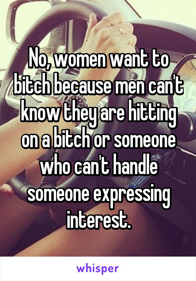 No, women want to bitch because men can't know they are hitting on a bitch or someone who can't handle someone expressing interest.