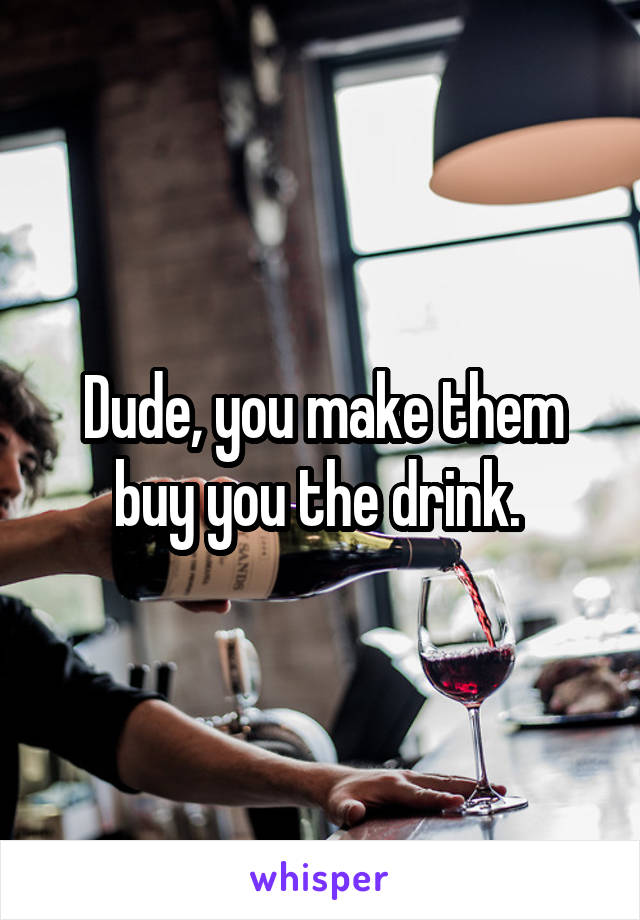 Dude, you make them buy you the drink. 