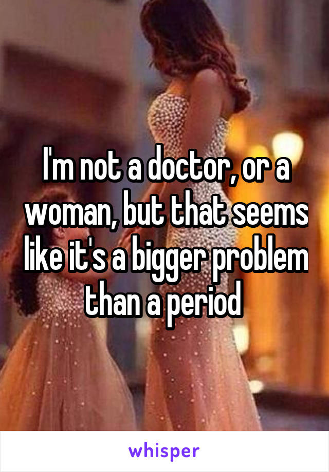 I'm not a doctor, or a woman, but that seems like it's a bigger problem than a period 
